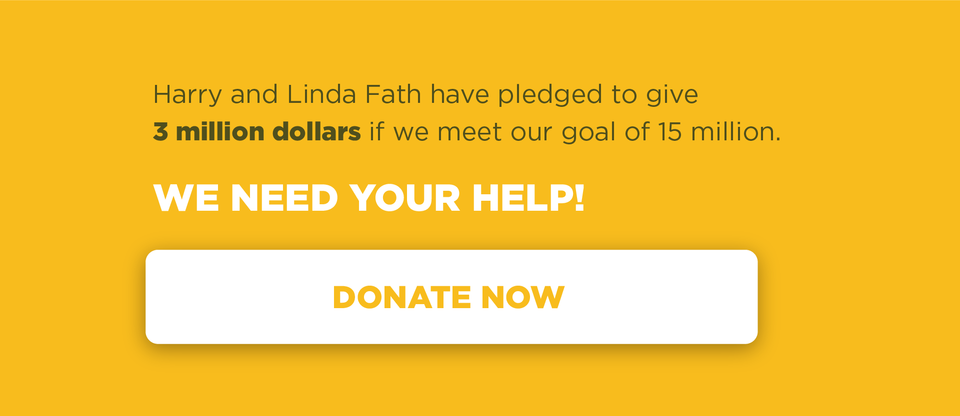 Harry and Linda Fath have pledged to give 3 million dollars if we meet our goal of 15 million. WE NEED YOUR HELP! DONATE NOW